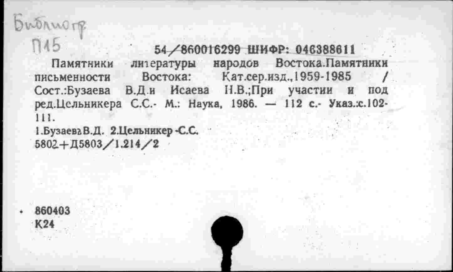 ﻿Ьу4)|\л*0 г*?
П4Б 1
Памятники письменности Сост.:Бузаева ред.Цельникера 111.
54/860016299 ШИФР: 046388611
литературы народов Востока.Памятники Востока:	Кат.сер.изд., 1959-1985	/
В.Д.и Исаева Н.В.;При участии и под
С.С.- М.: Наука, 1986. — 112 с.- Указ.:с.1О2-
1 .Бузаевь В.Д. 2.Цельникер -С.С. 5802.+Д5803/1.214/2
■ 860403 К24